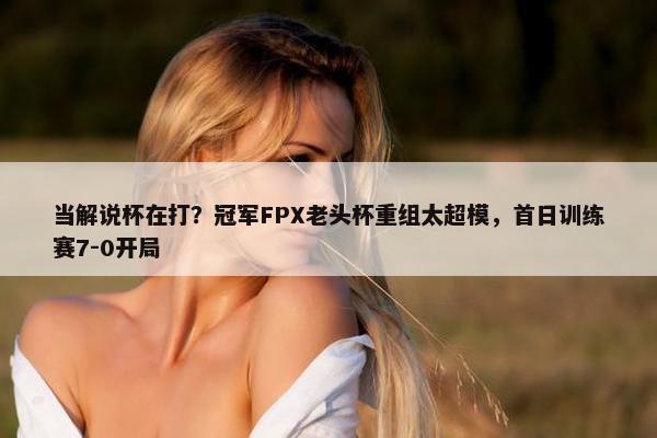 当解说杯在打？冠军FPX老头杯重组太超模，首日训练赛7-0开局