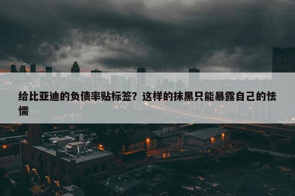 给比亚迪的负债率贴标签？这样的抹黑只能暴露自己的怯懦