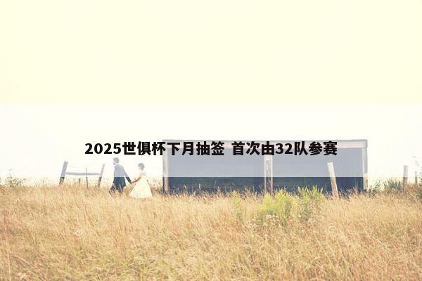 2025世俱杯下月抽签 首次由32队参赛