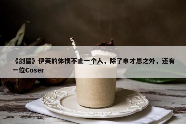 《剑星》伊芙的体模不止一个人，除了申才恩之外，还有一位Coser