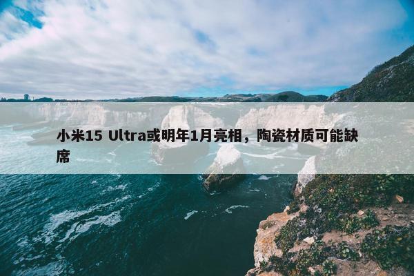 小米15 Ultra或明年1月亮相，陶瓷材质可能缺席