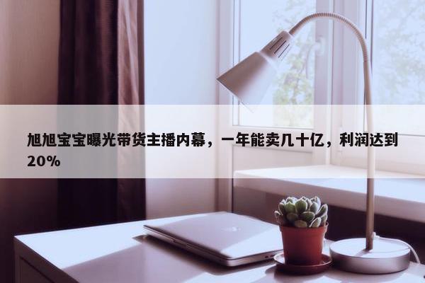 旭旭宝宝曝光带货主播内幕，一年能卖几十亿，利润达到20%