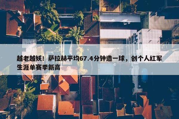 越老越妖！萨拉赫平均67.4分钟造一球，创个人红军生涯单赛季新高