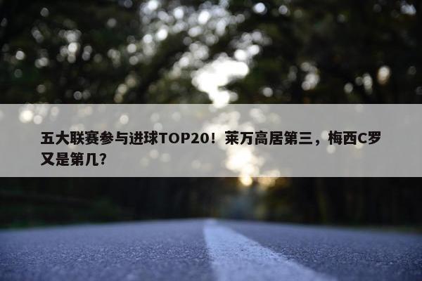 五大联赛参与进球TOP20！莱万高居第三，梅西C罗又是第几？