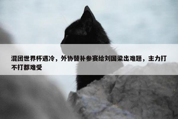 混团世界杯遇冷，外协替补参赛给刘国梁出难题，主力打不打都难受