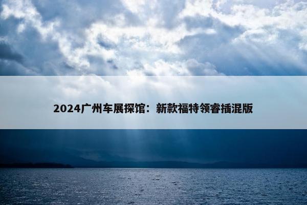 2024广州车展探馆：新款福特领睿插混版