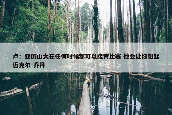 卢：亚历山大在任何时候都可以接管比赛 他会让你想起迈克尔-乔丹