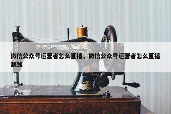 微信公众号运营者怎么直播，微信公众号运营者怎么直播赚钱