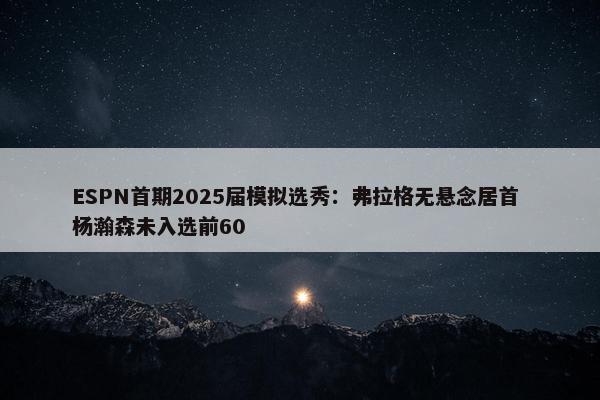 ESPN首期2025届模拟选秀：弗拉格无悬念居首 杨瀚森未入选前60