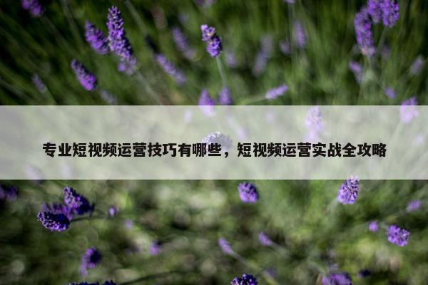 专业短视频运营技巧有哪些，短视频运营实战全攻略