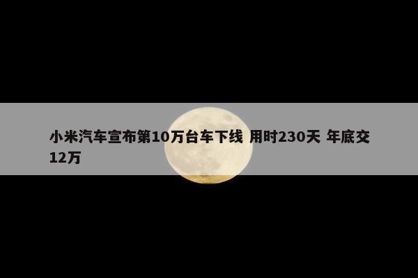 小米汽车宣布第10万台车下线 用时230天 年底交12万