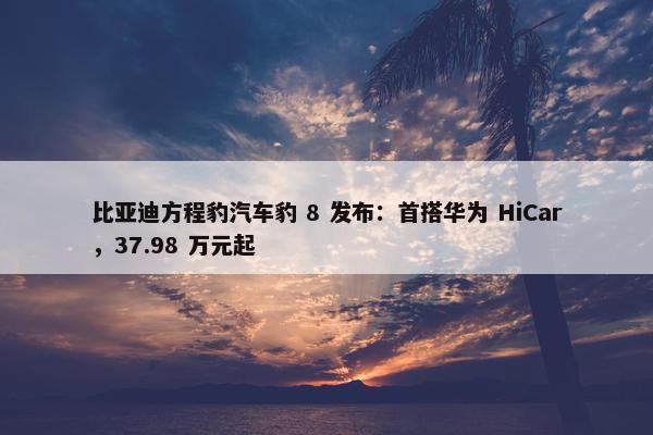 比亚迪方程豹汽车豹 8 发布：首搭华为 HiCar，37.98 万元起