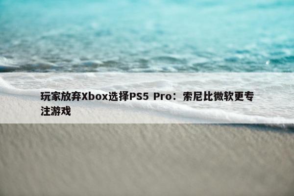 玩家放弃Xbox选择PS5 Pro：索尼比微软更专注游戏