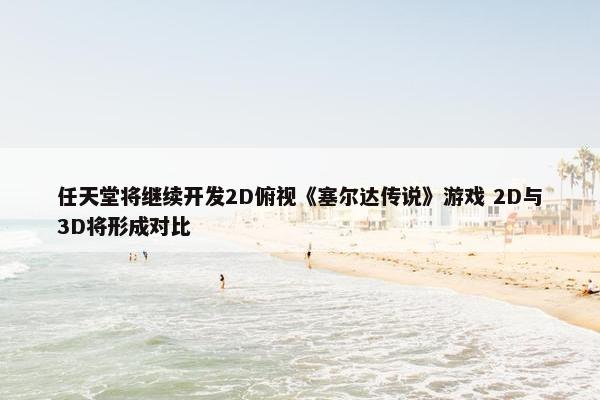 任天堂将继续开发2D俯视《塞尔达传说》游戏 2D与3D将形成对比