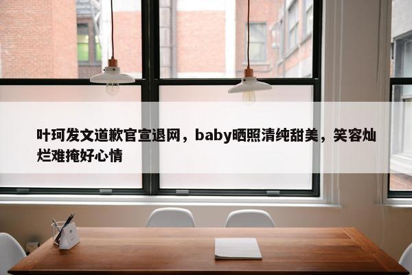 叶珂发文道歉官宣退网，baby晒照清纯甜美，笑容灿烂难掩好心情