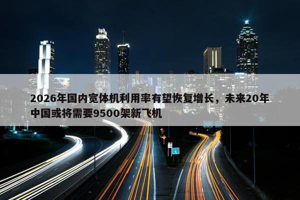 2026年国内宽体机利用率有望恢复增长，未来20年中国或将需要9500架新飞机