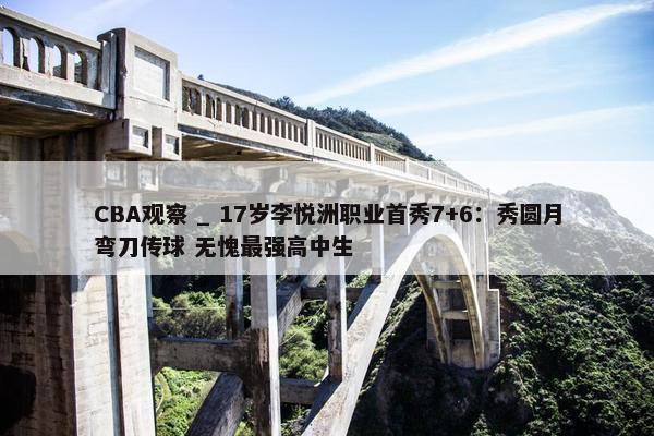 CBA观察 _ 17岁李悦洲职业首秀7+6：秀圆月弯刀传球 无愧最强高中生