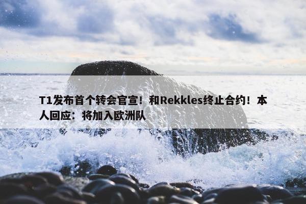 T1发布首个转会官宣！和Rekkles终止合约！本人回应：将加入欧洲队