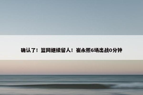 确认了！篮网继续留人！崔永熙6场出战0分钟