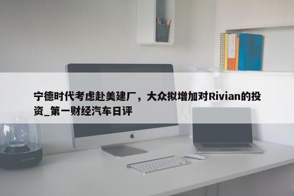 宁德时代考虑赴美建厂，大众拟增加对Rivian的投资_第一财经汽车日评