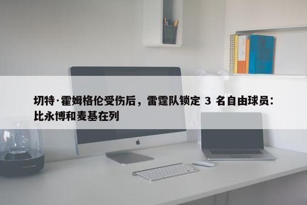 切特·霍姆格伦受伤后，雷霆队锁定 3 名自由球员：比永博和麦基在列