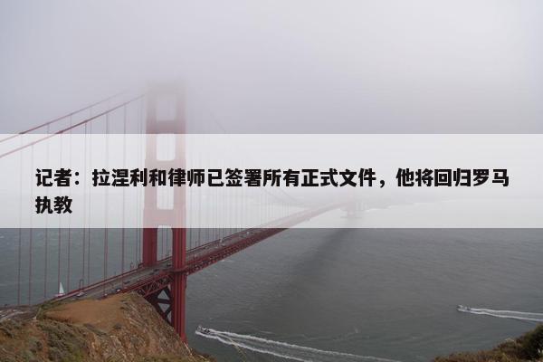 记者：拉涅利和律师已签署所有正式文件，他将回归罗马执教