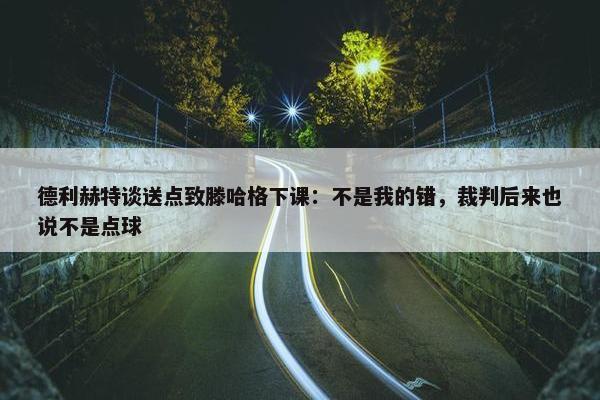 德利赫特谈送点致滕哈格下课：不是我的错，裁判后来也说不是点球