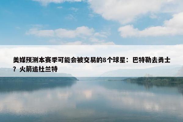 美媒预测本赛季可能会被交易的8个球星：巴特勒去勇士？火箭追杜兰特