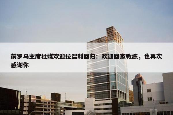 前罗马主席社媒欢迎拉涅利回归：欢迎回家教练，也再次感谢你