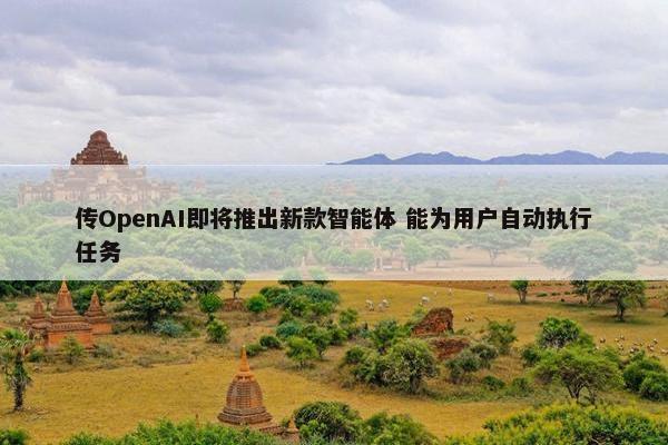 传OpenAI即将推出新款智能体 能为用户自动执行任务