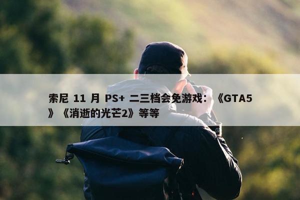 索尼 11 月 PS+ 二三档会免游戏：《GTA5》《消逝的光芒2》等等