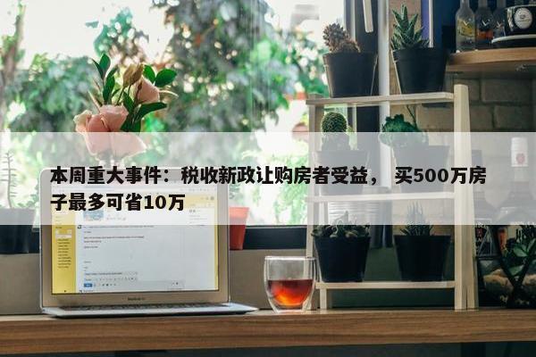 本周重大事件：税收新政让购房者受益， 买500万房子最多可省10万