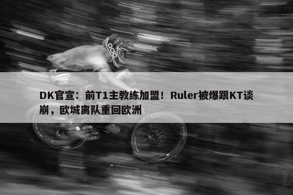 DK官宣：前T1主教练加盟！Ruler被爆跟KT谈崩，欧城离队重回欧洲