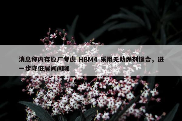 消息称内存原厂考虑 HBM4 采用无助焊剂键合，进一步降低层间间隙