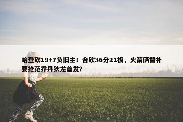 哈登砍19+7负旧主！合砍36分21板，火箭俩替补要抢范乔丹狄龙首发？