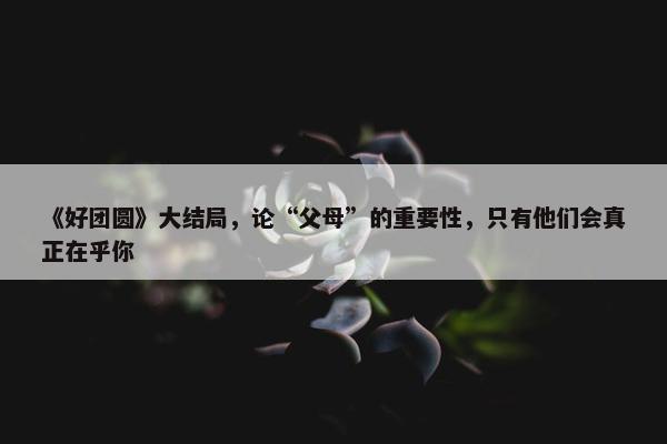 《好团圆》大结局，论“父母”的重要性，只有他们会真正在乎你