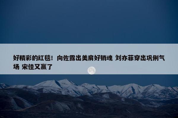 好精彩的红毯！向佐露出美肩好销魂 刘亦菲穿出巩俐气场 宋佳又赢了