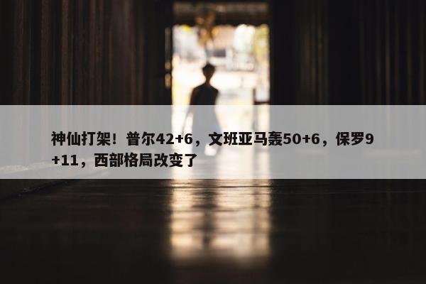 神仙打架！普尔42+6，文班亚马轰50+6，保罗9+11，西部格局改变了