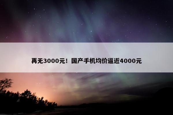 再无3000元！国产手机均价逼近4000元