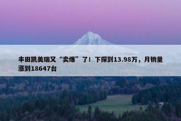 丰田凯美瑞又“卖爆”了！下探到13.98万，月销量涨到18647台