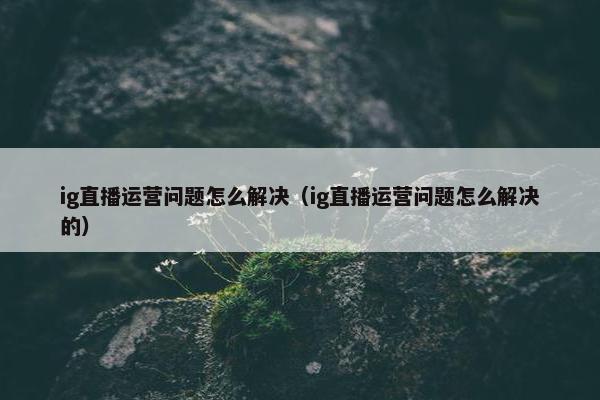 ig直播运营问题怎么解决（ig直播运营问题怎么解决的）