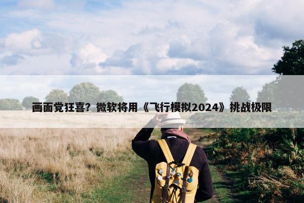 画面党狂喜？微软将用《飞行模拟2024》挑战极限