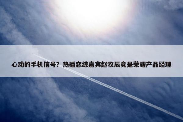 心动的手机信号？热播恋综嘉宾赵牧辰竟是荣耀产品经理