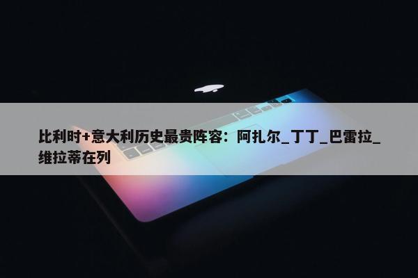 比利时+意大利历史最贵阵容：阿扎尔_丁丁_巴雷拉_维拉蒂在列