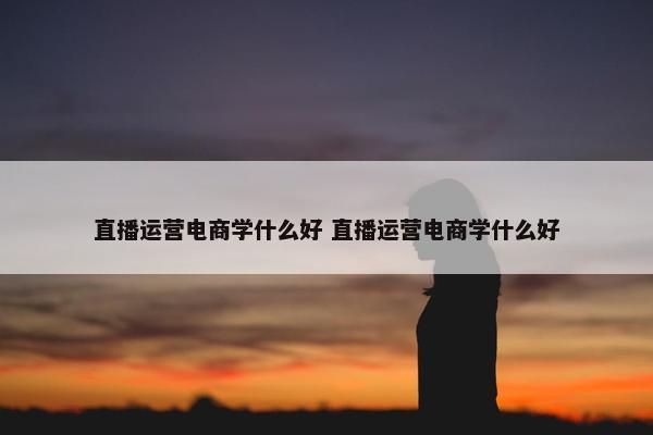 直播运营电商学什么好 直播运营电商学什么好