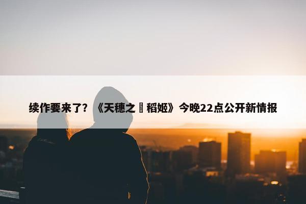 续作要来了？《天穗之咲稻姬》今晚22点公开新情报