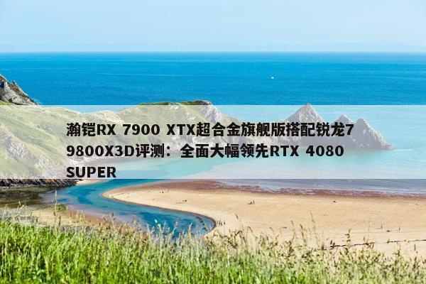 瀚铠RX 7900 XTX超合金旗舰版搭配锐龙7 9800X3D评测：全面大幅领先RTX 4080 SUPER