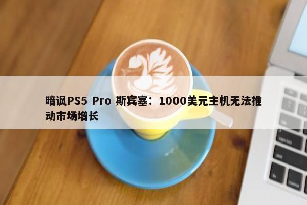 暗讽PS5 Pro 斯宾塞：1000美元主机无法推动市场增长