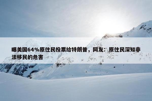 曝美国64%原住民投票给特朗普，网友：原住民深知非法移民的危害