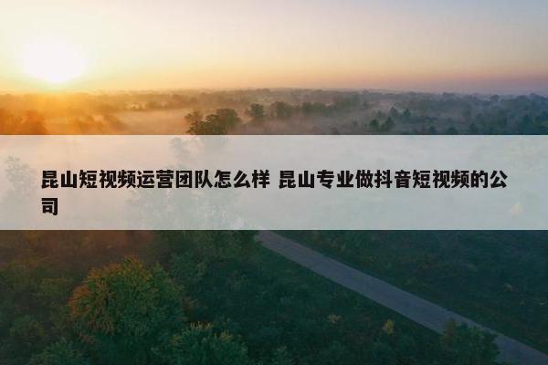 昆山短视频运营团队怎么样 昆山专业做抖音短视频的公司